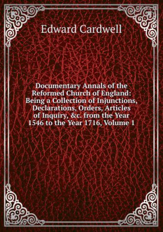 Edward Cardwell Documentary Annals of the Reformed Church of England: Being a Collection of Injunctions, Declarations, Orders, Articles of Inquiry, .c. from the Year 1546 to the Year 1716, Volume 1