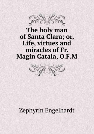 Engelhardt Zephyrin The holy man of Santa Clara; or, Life, virtues and miracles of Fr. Magin Catala, O.F.M