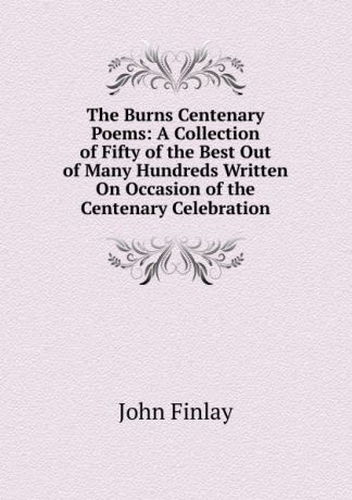 John Finlay The Burns Centenary Poems: A Collection of Fifty of the Best Out of Many Hundreds Written On Occasion of the Centenary Celebration