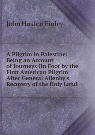 John Huston Finley A Pilgrim in Palestine: Being an Account of Journeys On Foot by the First American Pilgrim After General Allenby.s Recovery of the Holy Land