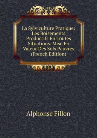 Alphonse Fillon La Sylviculture Pratique: Les Boisements Productifs En Toutes Situations. Mise En Valeur Des Sols Pauvres (French Edition)
