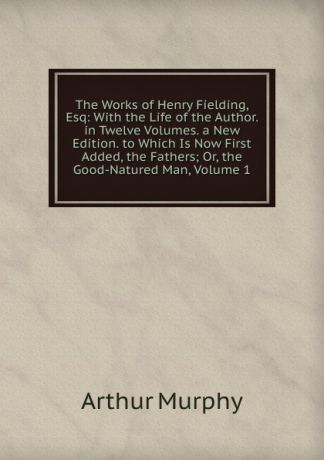 Murphy Arthur The Works of Henry Fielding, Esq: With the Life of the Author. in Twelve Volumes. a New Edition. to Which Is Now First Added, the Fathers; Or, the Good-Natured Man, Volume 1