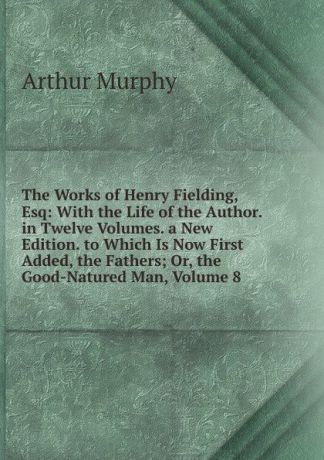 Murphy Arthur The Works of Henry Fielding, Esq: With the Life of the Author. in Twelve Volumes. a New Edition. to Which Is Now First Added, the Fathers; Or, the Good-Natured Man, Volume 8