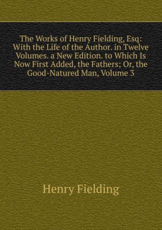 Fielding Henry The Works of Henry Fielding, Esq: With the Life of the Author. in Twelve Volumes. a New Edition. to Which Is Now First Added, the Fathers; Or, the Good-Natured Man, Volume 3