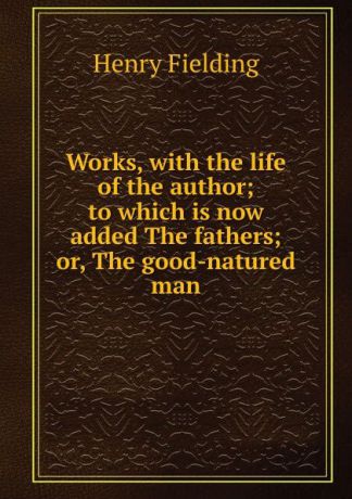 Fielding Henry Works, with the life of the author; to which is now added The fathers; or, The good-natured man