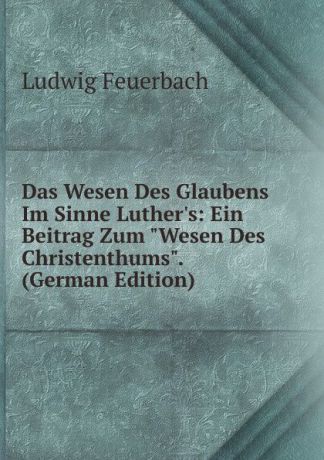 Л.А. фон Фейербах Das Wesen Des Glaubens Im Sinne Luther.s: Ein Beitrag Zum "Wesen Des Christenthums". (German Edition)