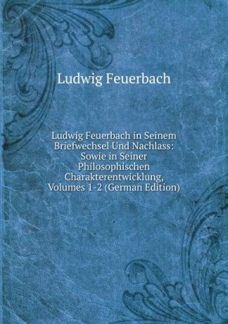 Л.А. фон Фейербах Ludwig Feuerbach in Seinem Briefwechsel Und Nachlass: Sowie in Seiner Philosophischen Charakterentwicklung, Volumes 1-2 (German Edition)