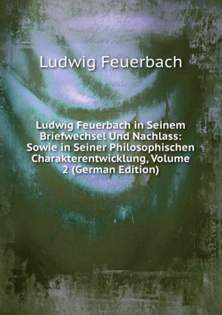 Л.А. фон Фейербах Ludwig Feuerbach in Seinem Briefwechsel Und Nachlass: Sowie in Seiner Philosophischen Charakterentwicklung, Volume 2 (German Edition)