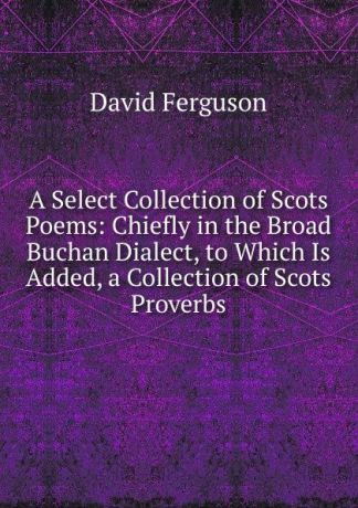David Ferguson A Select Collection of Scots Poems: Chiefly in the Broad Buchan Dialect, to Which Is Added, a Collection of Scots Proverbs