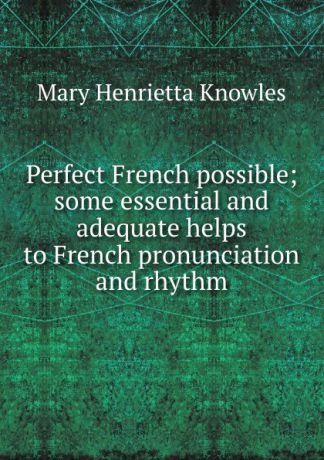 Mary Henrietta Knowles Perfect French possible; some essential and adequate helps to French pronunciation and rhythm
