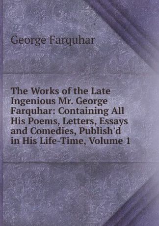 George Farquhar The Works of the Late Ingenious Mr. George Farquhar: Containing All His Poems, Letters, Essays and Comedies, Publish.d in His Life-Time, Volume 1