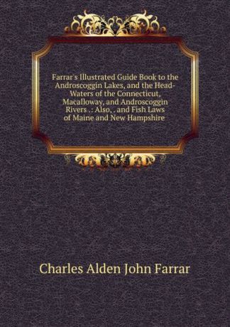 Charles Alden John Farrar Farrar.s Illustrated Guide Book to the Androscoggin Lakes, and the Head-Waters of the Connecticut, Macalloway, and Androscoggin Rivers .: Also, . and Fish Laws of Maine and New Hampshire .