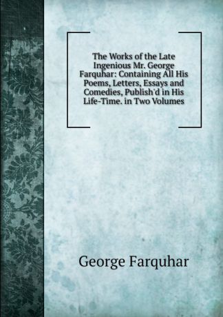 George Farquhar The Works of the Late Ingenious Mr. George Farquhar: Containing All His Poems, Letters, Essays and Comedies, Publish.d in His Life-Time. in Two Volumes