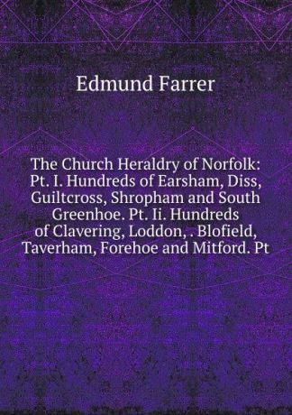 Edmund Farrer The Church Heraldry of Norfolk: Pt. I. Hundreds of Earsham, Diss, Guiltcross, Shropham and South Greenhoe. Pt. Ii. Hundreds of Clavering, Loddon, . Blofield, Taverham, Forehoe and Mitford. Pt.
