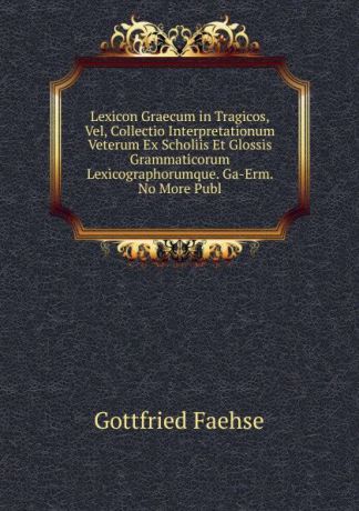 Gottfried Faehse Lexicon Graecum in Tragicos, Vel, Collectio Interpretationum Veterum Ex Scholiis Et Glossis Grammaticorum Lexicographorumque. Ga-Erm. No More Publ