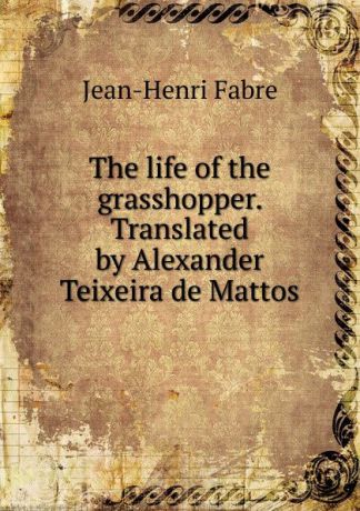 Jean-Henri Fabre The life of the grasshopper. Translated by Alexander Teixeira de Mattos