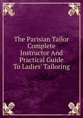 The Parisian Tailor Complete Instructor And Practical Guide To Ladies. Tailoring