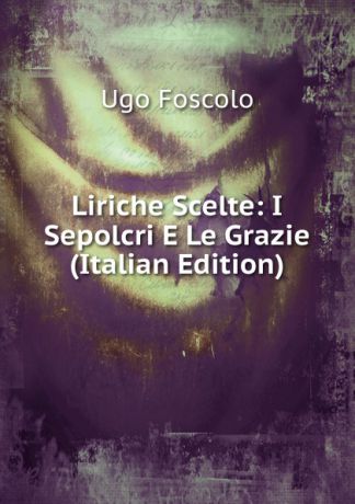Foscolo Ugo Liriche Scelte: I Sepolcri E Le Grazie (Italian Edition)