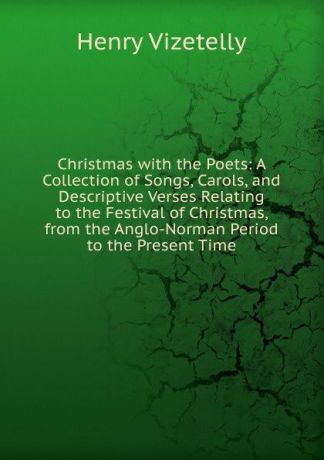 Henry Vizetelly Christmas with the Poets: A Collection of Songs, Carols, and Descriptive Verses Relating to the Festival of Christmas, from the Anglo-Norman Period to the Present Time