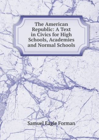 Samuel Eagle Forman The American Republic: A Text in Civics for High Schools, Academies and Normal Schools