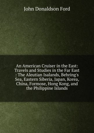 John Donaldson Ford An American Cruiser in the East: Travels and Studies in the Far East : The Aleutian Isalands, Behring.s Sea, Eastern Siberia, Japan, Korea, China, Formose, Hong Kong, and the Philippine Islands