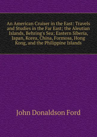John Donaldson Ford An American Cruiser in the East: Travels and Studies in the Far East; the Aleutian Islands, Behring.s Sea; Eastern Siberia, Japan, Korea, China, Formosa, Hong Kong, and the Philippine Islands