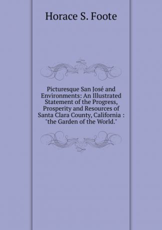 Horace S. Foote Picturesque San Jose and Environments: An Illustrated Statement of the Progress, Prosperity and Resources of Santa Clara County, California : 