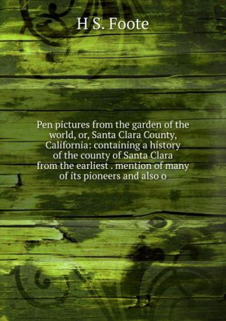 H S. Foote Pen pictures from the garden of the world, or, Santa Clara County, California: containing a history of the county of Santa Clara from the earliest . mention of many of its pioneers and also o