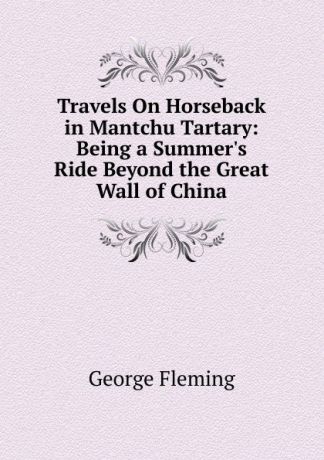 George Fleming Travels On Horseback in Mantchu Tartary: Being a Summer.s Ride Beyond the Great Wall of China