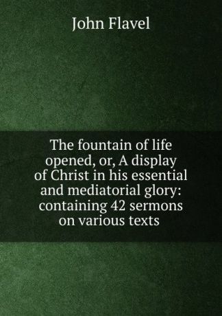 John Flavel The fountain of life opened, or, A display of Christ in his essential and mediatorial glory: containing 42 sermons on various texts .