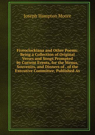 Joseph Hampton Moore Fiveoclockiana and Other Poems: Being a Collection of Original Verses and Songs Prompted by Current Events, for the Menus, Souvenirs, and Dinners of . of the Executive Committee, Published As