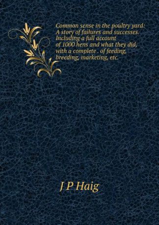 J P Haig Common sense in the poultry yard: A story of failures and successes. Including a full account of 1000 hens and what they did, with a complete . of feeding, breeding, marketing, etc. .
