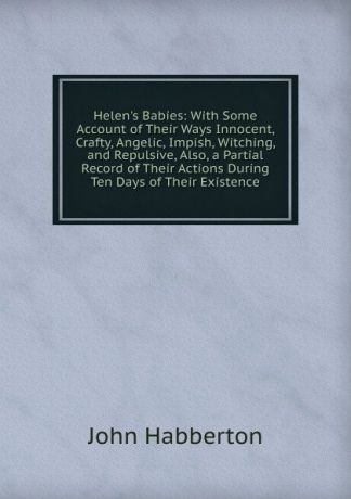 Habberton John Helen.s Babies: With Some Account of Their Ways Innocent, Crafty, Angelic, Impish, Witching, and Repulsive, Also, a Partial Record of Their Actions During Ten Days of Their Existence