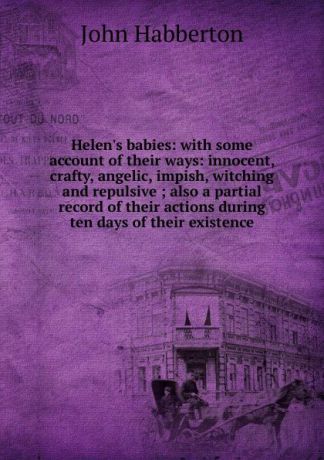 Habberton John Helen.s babies: with some account of their ways: innocent, crafty, angelic, impish, witching and repulsive ; also a partial record of their actions during ten days of their existence