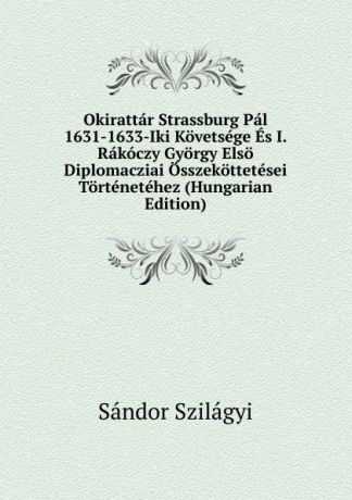 Sándor Szilágyi Okirattar Strassburg Pal 1631-1633-Iki Kovetsege Es I. Rakoczy Gyorgy Elso Diplomacziai Osszekottetesei Tortenetehez (Hungarian Edition)