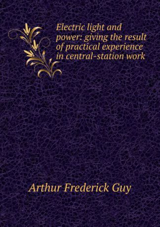 Arthur Frederick Guy Electric light and power: giving the result of practical experience in central-station work