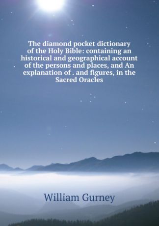 William Gurney The diamond pocket dictionary of the Holy Bible: containing an historical and geographical account of the persons and places, and An explanation of . and figures, in the Sacred Oracles