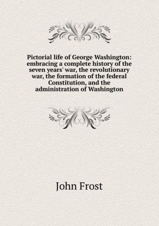 John Frost Pictorial life of George Washington: embracing a complete history of the seven years. war, the revolutionary war, the formation of the federal Constitution, and the administration of Washington