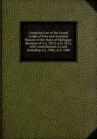 Compiled Law of the Grand Lodge of Free and Accepted Masons of the State of Michigan: Revision of A.L. 5873, A.D. 1873, with Amendments, to and Including A.L. 5886, A.D. 1886