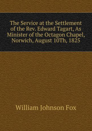 William Johnson Fox The Service at the Settlement of the Rev. Edward Tagart, As Minister of the Octagon Chapel, Norwich, August 10Th, 1825