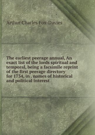 Arthur Charles Fox-Davies The earliest peerage annual, An exact list of the lords spiritual and temporal, being a facsimile reprint of the first peerage directory for 1734, in . names of historical and political interest