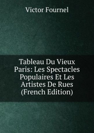 Victor Fournel Tableau Du Vieux Paris: Les Spectacles Populaires Et Les Artistes De Rues (French Edition)