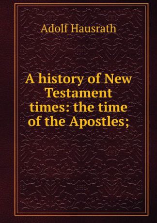 Adolf Hausrath A history of New Testament times: the time of the Apostles;