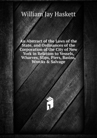 William Jay Haskett An Abstract of the Laws of the State, and Ordinances of the Corporation of the City of New York in Relation to Vessels, Wharves, Slips, Piers, Basins, Wrecks . Salvage