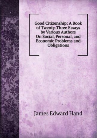 James Edward Hand Good Citizenship: A Book of Twenty-Three Essays by Various Authors On Social, Personal, and Economic Problems and Obligations