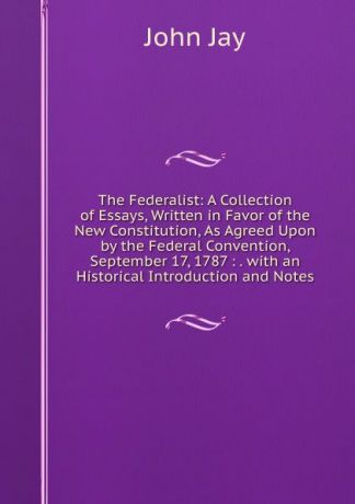 John Jay The Federalist: A Collection of Essays, Written in Favor of the New Constitution, As Agreed Upon by the Federal Convention, September 17, 1787 : . with an Historical Introduction and Notes