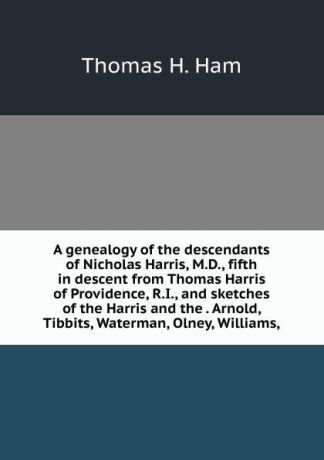 Thomas H. Ham A genealogy of the descendants of Nicholas Harris, M.D., fifth in descent from Thomas Harris of Providence, R.I., and sketches of the Harris and the . Arnold, Tibbits, Waterman, Olney, Williams,