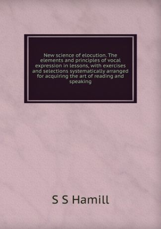 S S Hamill New science of elocution. The elements and principles of vocal expression in lessons, with exercises and selections systematically arranged for acquiring the art of reading and speaking