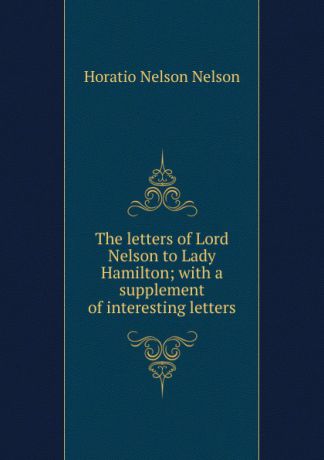 Horatio Nelson Nelson The letters of Lord Nelson to Lady Hamilton; with a supplement of interesting letters