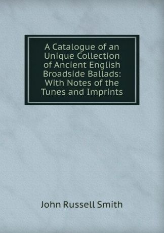 John Russell Smith A Catalogue of an Unique Collection of Ancient English Broadside Ballads: With Notes of the Tunes and Imprints